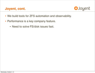 Joyent, cont.

•
•

We build tools for ZFS automation and observability.
Performance is a key company feature.

•

Need to solve FS/disk issues fast.

 
