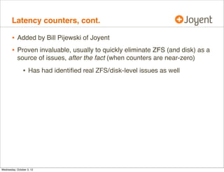 Latency counters

•

kstat -p zone_vfs:::*_ops, show latency outlier counts since boot:
$ kstat -p zone_vfs:::*_ops
zone_vfs:0:global:100ms_ops
zone_vfs:0:global:10ms_ops
zone_vfs:0:global:10s_ops
zone_vfs:0:global:1s_ops
zone_vfs:1:5cedb79e:100ms_ops
zone_vfs:1:5cedb79e:10ms_ops
zone_vfs:1:5cedb79e:10s_ops
zone_vfs:1:5cedb79e:1s_ops

•

13
2220
0
0
173367
64071247
0
430

reads/writes:
$ kstat -p zone_vfs:::reads zone_vfs:::writes
zone_vfs:0:global:reads 666148884
zone_vfs:1:5cedb79e-51c6-41b3-b99d-358b33:reads 1791879457
zone_vfs:0:global:writes
46861078
zone_vfs:1:5cedb79e-51c6-41b3-b99d-358b33:writes
356075500

 