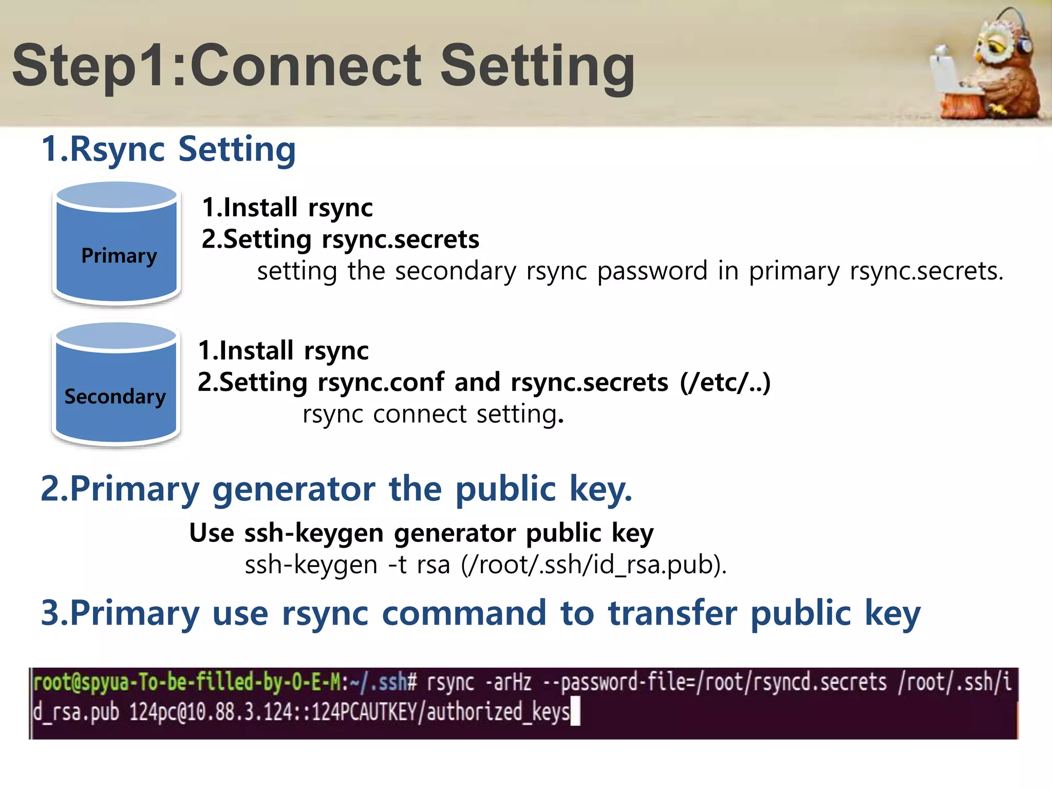 Step1:Connect Setting
Primary
1.Install rsync
2.Setting rsync.secrets
setting the secondary rsync password in primary rsync.secrets.
1.Install rsync
2.Setting rsync.conf and rsync.secrets (/etc/..)
rsync connect setting.
1.Rsync Setting
Use ssh-keygen generator public key
ssh-keygen -t rsa (/root/.ssh/id_rsa.pub).
2.Primary generator the public key.
3.Primary use rsync command to transfer public key
Secondary
 