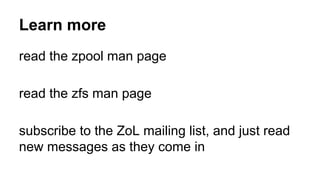 Learn more 
read the zpool man page 
read the zfs man page 
subscribe to the ZoL mailing list, and just read 
new messages as they come in 
