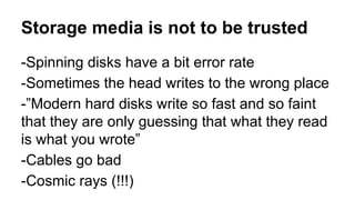 Storage media is not to be trusted 
-Spinning disks have a bit error rate 
-Sometimes the head writes to the wrong place 
-”Modern hard disks write so fast and so faint 
that they are only guessing that what they read 
is what you wrote” 
-Cables go bad 
-Cosmic rays (!!!) 
 