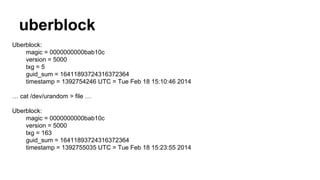 uberblock 
Uberblock: 
magic = 0000000000bab10c 
version = 5000 
txg = 5 
guid_sum = 16411893724316372364 
timestamp = 1392754246 UTC = Tue Feb 18 15:10:46 2014 
… cat /dev/urandom > file … 
Uberblock: 
magic = 0000000000bab10c 
version = 5000 
txg = 163 
guid_sum = 16411893724316372364 
timestamp = 1392755035 UTC = Tue Feb 18 15:23:55 2014 
 