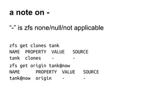 a note on - 
“-” is zfs none/null/not applicable 
zfs get clones tank 
NAME PROPERTY VALUE SOURCE 
tank clones - - 
zfs get origin tank@now 
NAME PROPERTY VALUE SOURCE 
tank@now origin - - 
 