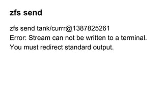 zfs send 
zfs send tank/currr@1387825261 
Error: Stream can not be written to a terminal. 
You must redirect standard output. 
 