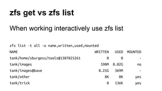 zfs get vs zfs list 
When working interactively use zfs list 
zfs list -t all -o name,written,used,mounted 
NAME WRITTEN USED MOUNTED 
tank/home/sburgess/tools@1387825261 0 0 - 
tank/images 590M 8.82G no 
tank/images@base 8.25G 369M - 
tank/other 8K 8K yes 
tank/trick 0 136K yes 
 
