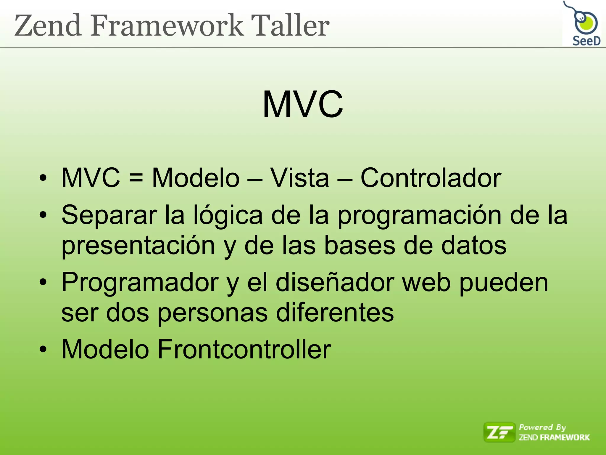 MVC MVC = Modelo – Vista – Controlador Separar la lógica de la programación de la presentación y de las bases de datos Programador y el diseñador web pueden ser dos personas diferentes Modelo Frontcontroller 