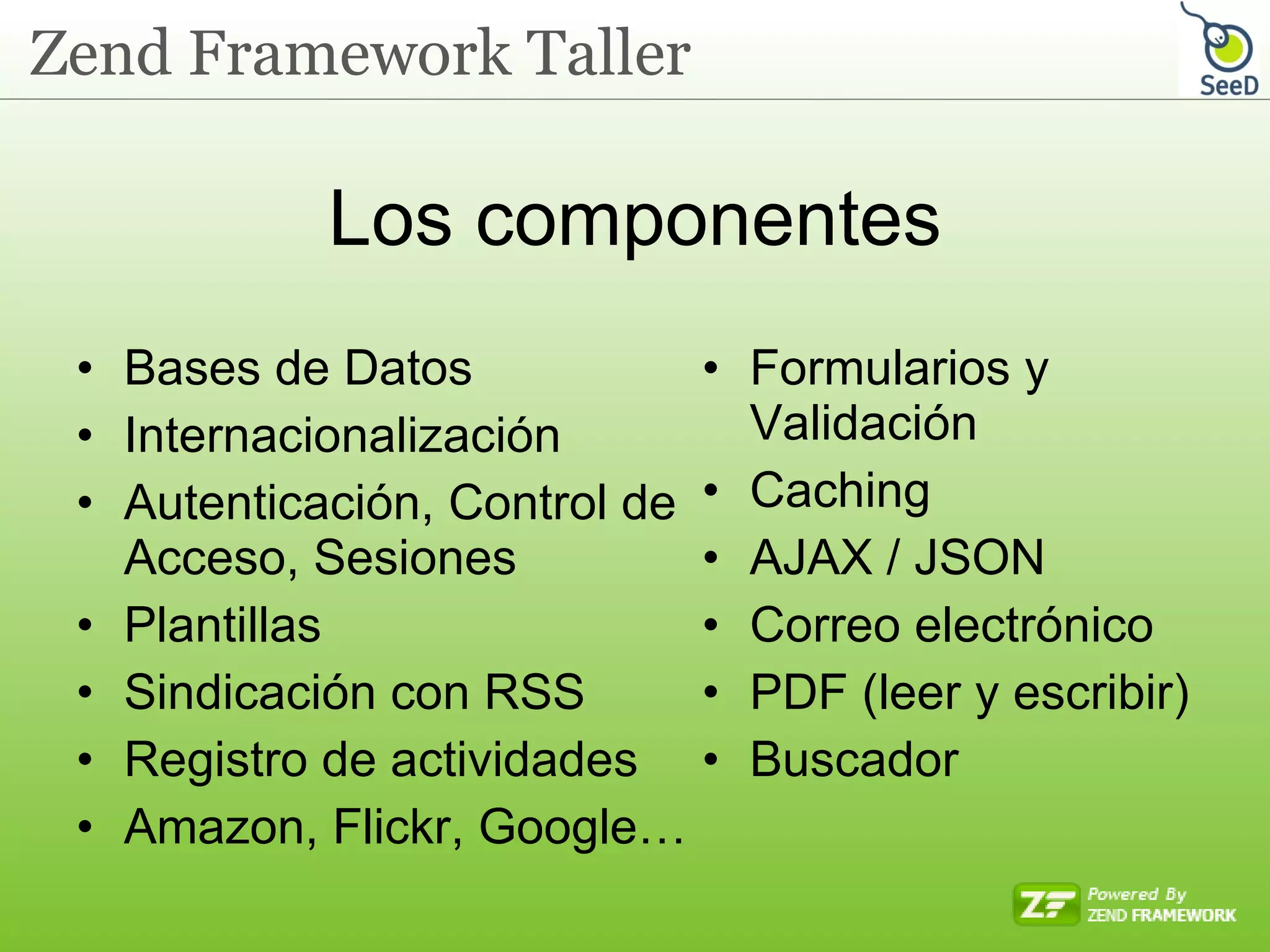 Los componentes Bases de Datos Internacionalización Autenticación, Control de Acceso, Sesiones Plantillas Sindicación con RSS Registro de actividades Amazon, Flickr, Google… Formularios y Validación Caching AJAX / JSON Correo electrónico PDF (leer y escribir) Buscador 