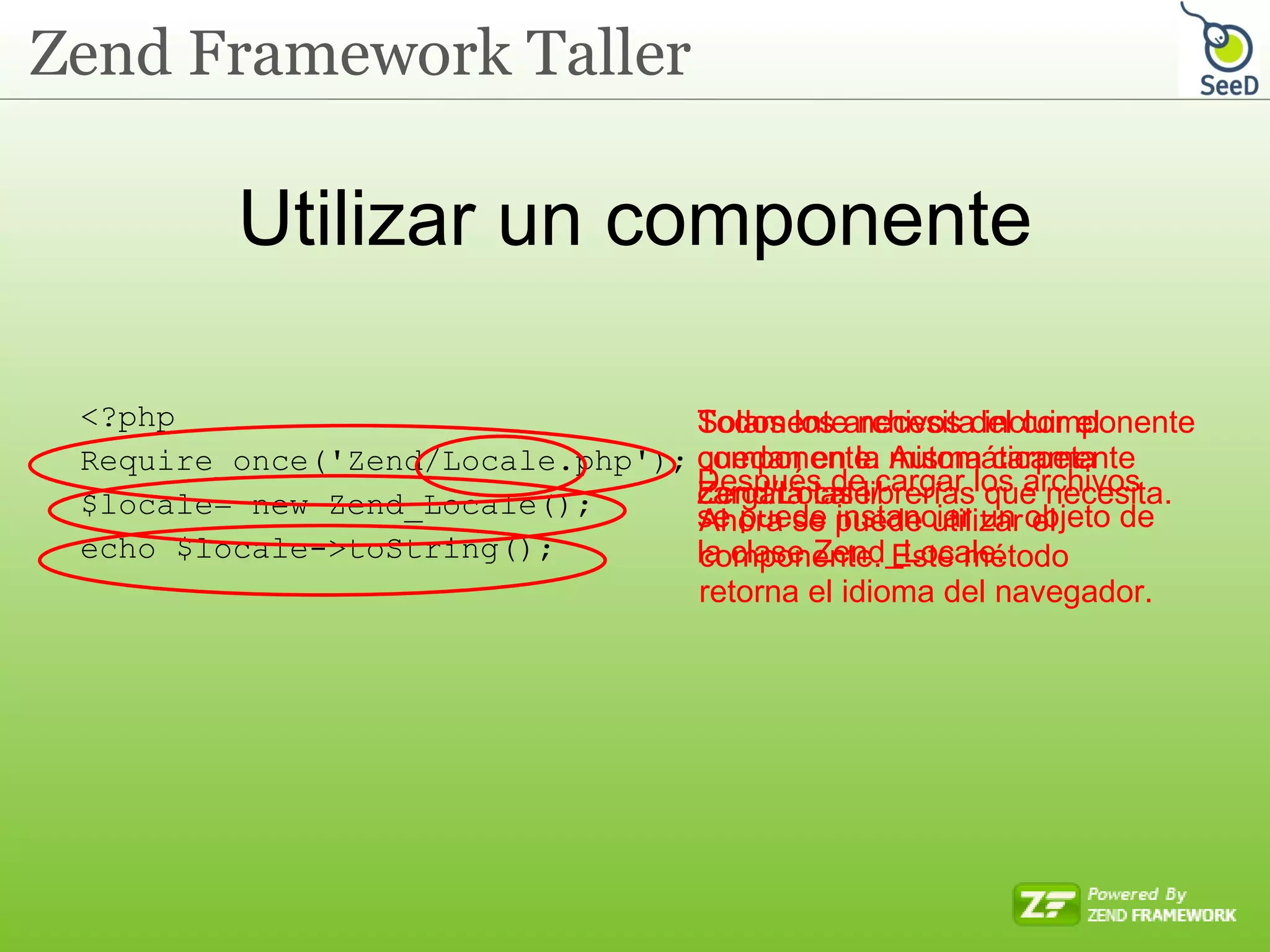 Utilizar un componente <?php Require_once( ' Zend/Locale.php ' ); $locale= new Zend_Locale(); echo $locale->toString(); Solamente necesita incluir el componente. Automáticamente cargará las librerías que necesita. Todos los archivos del componente quedan en la misma carpeta Zend/Locale/ Después de cargar los archivos se puede instanciar un objeto de la clase Zend_Locale. Ahora se puede utilizar el componente. Este método retorna el idioma del navegador. 