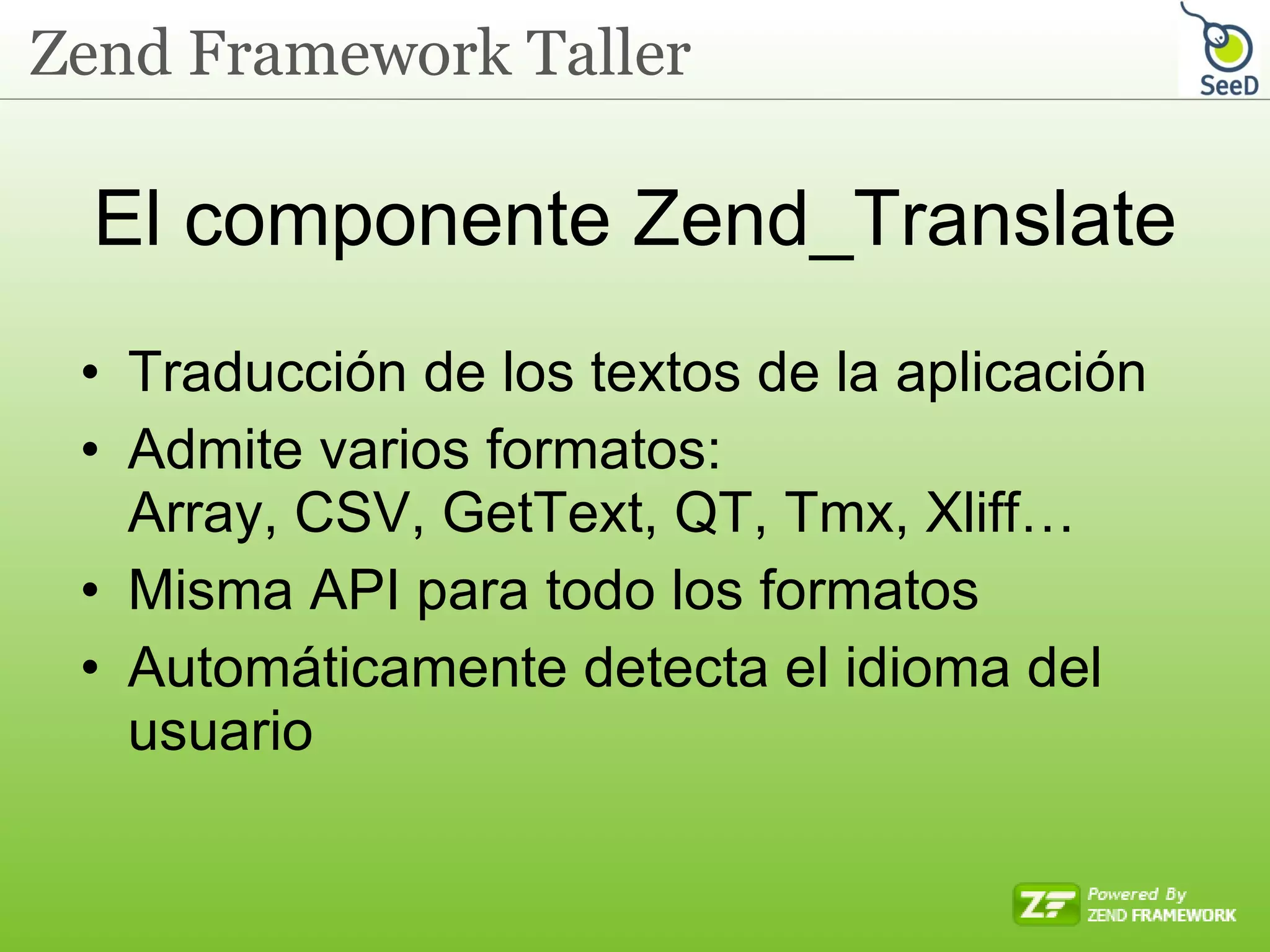 El componente Zend_Translate Traducción de los textos de la aplicación Admite varios formatos: Array, CSV, GetText, QT, Tmx, Xliff… Misma API para todo los formatos Automáticamente detecta el idioma del usuario 