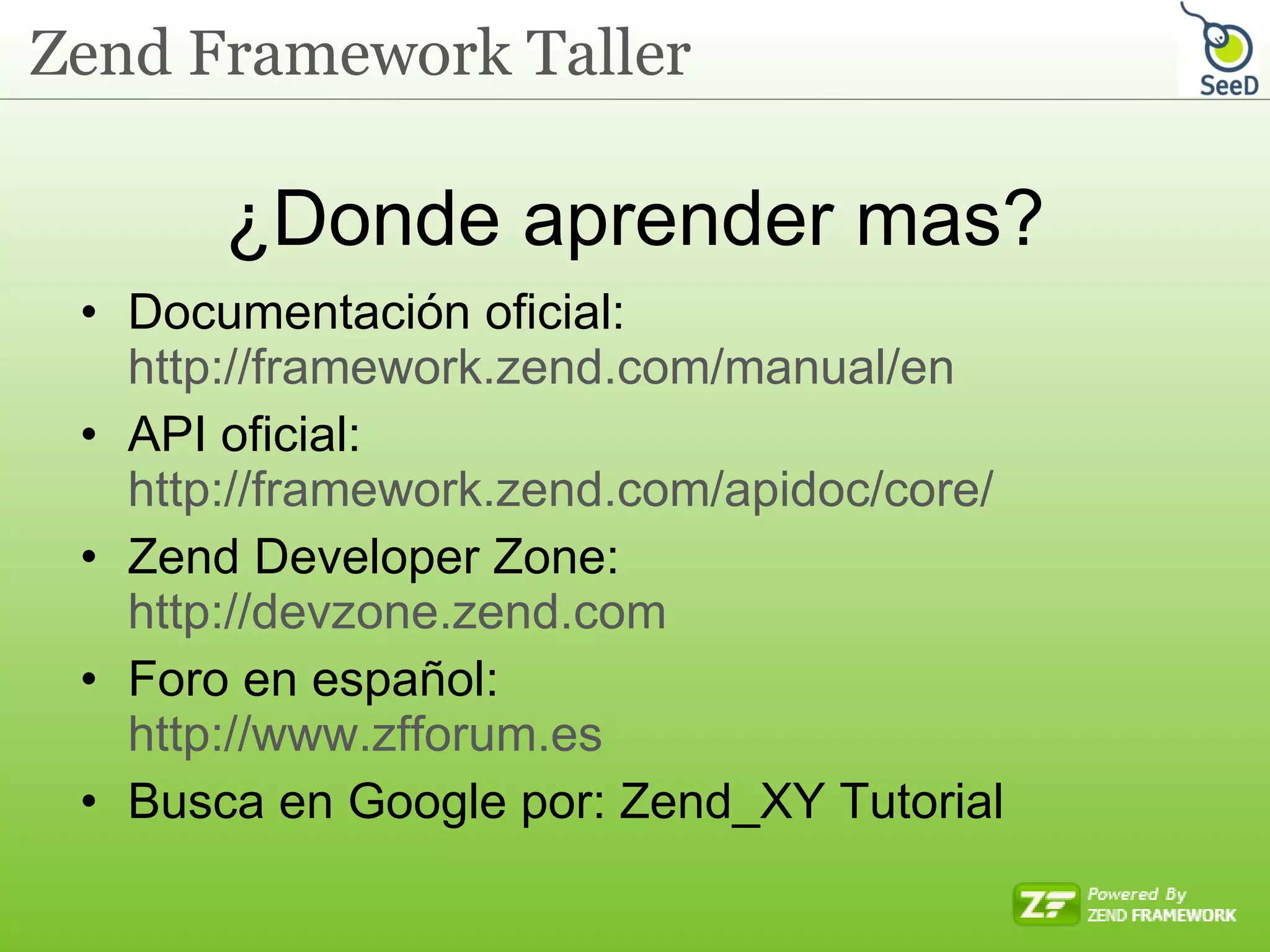 ¿Donde aprender mas? Documentación oficial: http://framework.zend.com/manual/en API oficial: http://framework.zend.com/apidoc/core/ Zend Developer Zone: http://devzone.zend.com Foro en español: http://www.zfforum.es Busca en Google por: Zend_XY Tutorial 