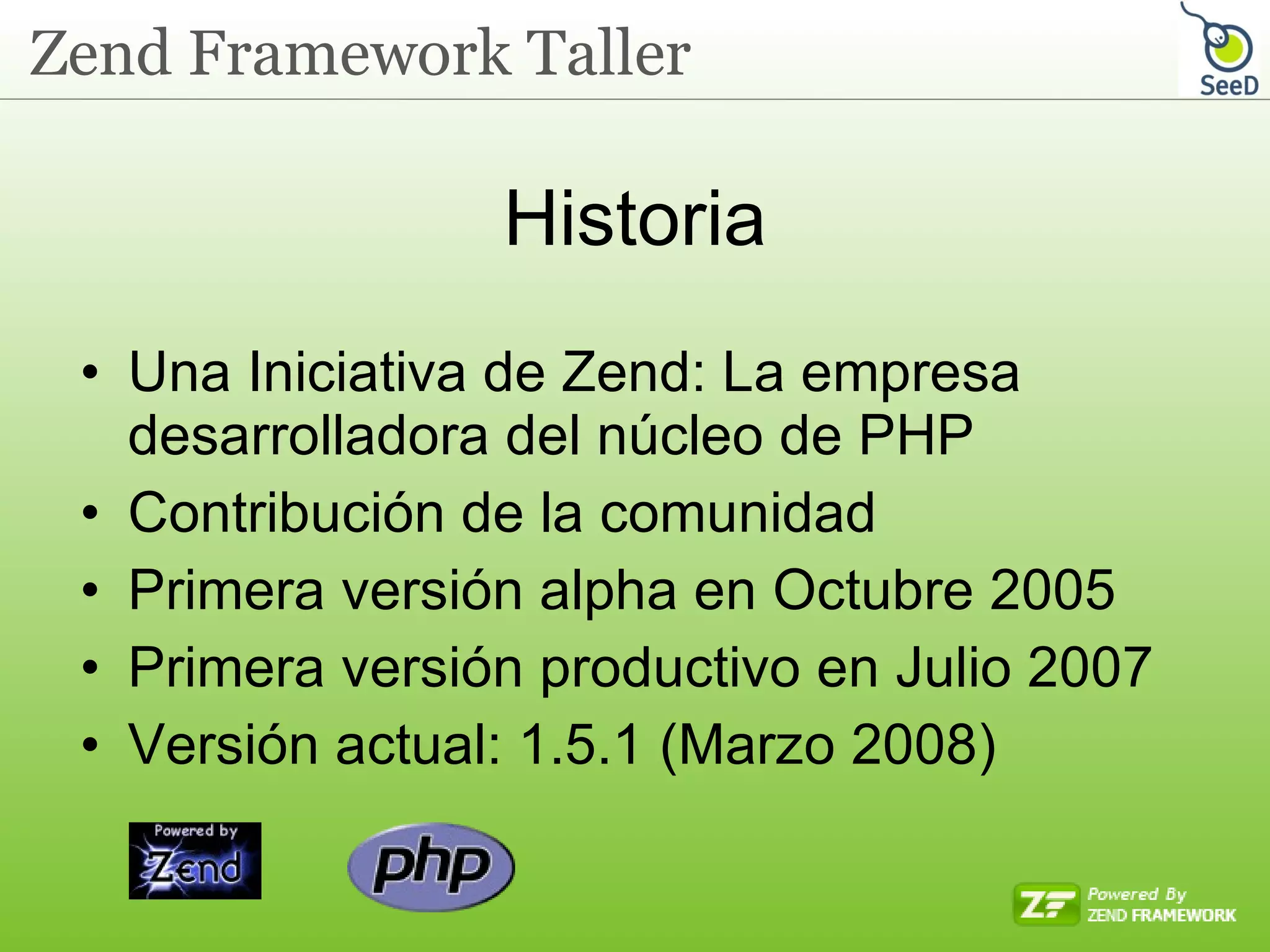 Historia Una Iniciativa de Zend: La empresa desarrolladora del núcleo de PHP Contribución de la comunidad Primera versión alpha en Octubre 2005 Primera versión productivo en Julio 2007 Versión actual: 1.5.1 (Marzo 2008)  