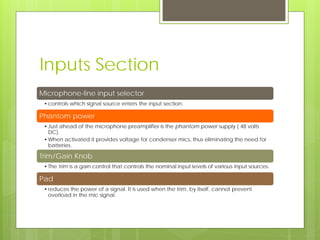 Inputs Section
Microphone-line input selector
•controls which signal source enters the input section.
Phantom power
•Just ahead of the microphone preamplifier is the phantom power supply ( 48 volts
DC).
•When activated it provides voltage for condenser mics, thus eliminating the need for
batteries.
Trim/Gain Knob
•The trim is a gain control that controls the nominal input levels of various input sources.
Pad
•reduces the power of a signal. It is used when the trim, by itself, cannot prevent
overload in the mic signal.
 