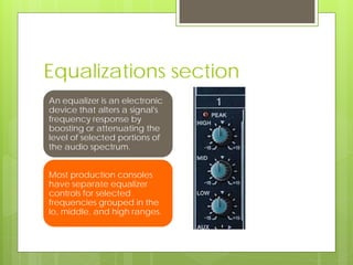 Equalizations section
An equalizer is an electronic
device that alters a signal's
frequency response by
boosting or attenuating the
level of selected portions of
the audio spectrum.
Most production consoles
have separate equalizer
controls for selected
frequencies grouped in the
lo, middle, and high ranges.
 