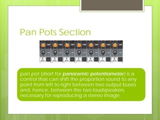 Pan Pots Section
pan pot (short for panoramic potentiometer) is a
control that can shift the proportion sound to any
point from left to right between two output buses
and, hence, between the two loudspeakers
necessary for reproducing a stereo image.
 