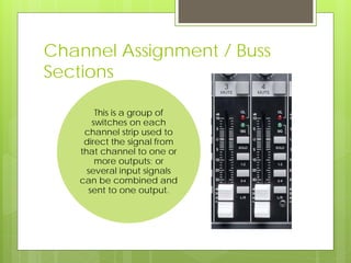 Channel Assignment / Buss
Sections
This is a group of
switches on each
channel strip used to
direct the signal from
that channel to one or
more outputs; or
several input signals
can be combined and
sent to one output.
 