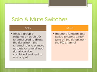 Solo & Mute Switches
Solo
• This is a group of
switches on each I/O
channel used to direct
the signal from that
channel to one or more
outputs; or several input
signals can be
combined and sent to
one output.
Mute
• The mute function, also
called channel on/off,
turns off the signals from
the I/O channel.
 