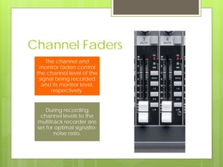 Channel Faders
The channel and
monitor faders control
the channel level of the
signal being recorded
and its monitor level,
respectively.
During recording
channel levels to the
multitrack recorder are
set for optimal signalto-
noise ratio.
 