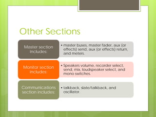 Other Sections
• master buses, master fader, aux (or
effects) send, aux (or effects) return,
and meters.
Master section
includes:
• Speakers volume, recorder select,
send, mix, loudspeaker select, and
mono switches.
Monitor section
includes:
• talkback, slate/talkback, and
oscillator.
Communications
section includes:
 