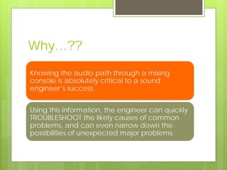 Why…??
Knowing the audio path through a mixing
console is absolutely critical to a sound
engineer’s success.
Using this information, the engineer can quickly
TROUBLESHOOT the likely causes of common
problems, and can even narrow down the
possibilities of unexpected major problems.
 