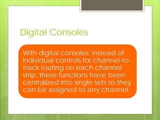 Digital Consoles
With digital consoles, instead of
individual controls for channel-to-
track routing on each channel
strip, these functions have been
centralized into single sets so they
can be assigned to any channel.
 