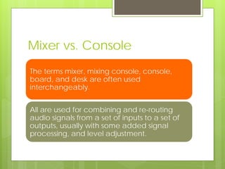 Mixer vs. Console
The terms mixer, mixing console, console,
board, and desk are often used
interchangeably.
All are used for combining and re-routing
audio signals from a set of inputs to a set of
outputs, usually with some added signal
processing, and level adjustment.
 