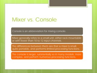 Mixer vs. Console
Console is an abbreviation for mixing console.
Mixer generally refers to a small unit, either rack mountable
or with fewer than 10 to 12 input channels.
The differences between them are that a mixer is small,
quite portable, and performs limited processing functions.
The console is larger, substantially so in many models, more
complex, and perform numerous processing functions.
 