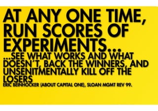 AT ANY ONE TIME,
RUN SCORES OF
EXPERIMENTS...
...SEE WHAT WORKS AND WHAT
DOESN´T, BACK THE WINNERS, AND
UNSENITMENTALLY KILL OFF THE
LOSERS (ABOUT CAPITAL ONE), SLOAN MGMT REV 99.
ERIC BEINHOCKER
 