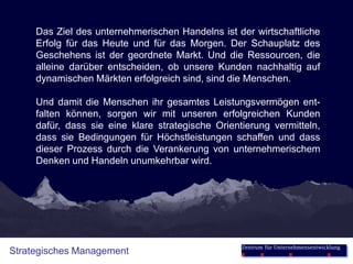 Das Ziel des unternehmerischen Handelns ist der wirtschaftliche
     Erfolg für das Heute und für das Morgen. Der Schauplatz des
     Geschehens ist der geordnete Markt. Und die Ressourcen, die
     alleine darüber entscheiden, ob unsere Kunden nachhaltig auf
     dynamischen Märkten erfolgreich sind, sind die Menschen.

     Und damit die Menschen ihr gesamtes Leistungsvermögen ent-
     falten können, sorgen wir mit unseren erfolgreichen Kunden
     dafür, dass sie eine klare strategische Orientierung vermitteln,
     dass sie Bedingungen für Höchstleistungen schaffen und dass
     dieser Prozess durch die Verankerung von unternehmerischem
     Denken und Handeln unumkehrbar wird.




                                                   Zentrum für Unternehmensentwicklung
Strategisches Management
 