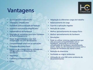 Vantagens
• Gerenciamento centralizado
• Instalações simplificadas
• Facilidade para a execução de backups
• Suporte e manutenção simplificados
• Independência de Hardware
• Migração de servidores para novo hardware
de forma transparente
• Maior disponibilidade e mais fácil
recuperação em caso de desastres
• Compatibilidade total com as aplicações
• Economia de espaço físico
• Economia de energia elétrica utilizada em
refrigeração e na alimentação dos
servidores.
• Segurança
• Confiança e disponibilidade
• Custo
• Adaptação às diferentes cargas de trabalho
• Balanceamento de carga
• Suporte a aplicações legadas
• Redução de custos
• Melhor aproveitamento do espaço físico
• Melhor aproveitamento do hardware
• Simulações
• Pode-se utilizar sistemas operacionais que
não possuam compatibilidade com o
hardware, utilizando os recursos de
virtualização de hardware, possibilitando,
assim, testes ou até mesmo economia com a
compra de hardware de menor custos.
• Redução do downtime
• Facilidade ao migrar ambientes
• Utilização de uma VM como ambiente de
desenvolvimento
 