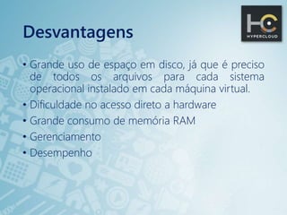 Desvantagens
• Grande uso de espaço em disco, já que é preciso
de todos os arquivos para cada sistema
operacional instalado em cada máquina virtual.
• Dificuldade no acesso direto a hardware
• Grande consumo de memória RAM
• Gerenciamento
• Desempenho
 
