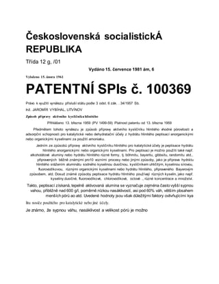 Československá socialistickÁ
REPUBLIKA
Třída 12 g, /01
Vydáno 15. července 1981 ám, 6
Vyloženo 15. února 1961
PATENTNÍ SPIs č. 100369
Právo k využití vynálezu přísluší státu podle 3 odst. 6 zák. . 34/1957 Sb.
Inž. JAROMÍR VYBÍHAL, LITVÍNOV
Způsob přípravy aktivního kysličníkuhlinitého
Přihlášeno 13. března 1959 (PV 1499-59) Platnost patentu od 13. března 1959
Předmětem tohoto vynálezu je způsob přípravy aktivního kysličníku hlinitého vhodné pórovitosti a
adsorpční schopnosti pro katalytické nebo dehydratační účely z hydrátu hlinitého peptisací anorganickými
nebo organickými kyselinami za použití amoniaku.
Jedním ze způsobů přípravy aktivního kysličníku hlinitého pro katalytické účely je peptisace hydrátu
hlinitého anorganickými nebo organickými kyselinami. Pro peptisaci je možno použíti také např.
alkoholátové aluminy nebo hydrátu hlinitého různé formy, tj. böhmitu, bayeritu, gibbsitu, randomitu atd.,
připravených běžně známými pro10 vozními procesy nebo jinými způsoby, jako je příprava hydrátu
hlinitého srážením aluminátu sodného kyselinou dusičnou, kysličníkem uhličitým, kyselinou sírovou,
fluorovodíkovou, různými organickými kyselinami nebo hydrátu hlinitého, připraveného Bayerovým
způsobem, atd. Dosud známé způsoby peptisace hydrátu hlinitého používají různých kyselin, jako např.
kyseliny dusičné, fluorovodíkové, chlorovodíkové, octové ., různé koncentrace a množství.
Takto, peptisací získaná, tepelně aktivovaná alumina se vyznačuje zejména často vyšší sypnou
vahou, přibližně nad 600 g/l, poměrně nízkou nasáklivostí, asi pod 60% váh, větším pbsahem
menších pórů ao atd. Uvedené hodnoty jsou však důležitými faktory ovlivňujícími kya
litu nosiče použitého pro katalytické nebo jiné účely.
Je známo, že sypnou váhu, nasáklivost a velikost pórů je možno
 