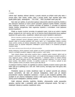 70
2 100369
ovlivnit např. tepelnou aktivací aluminy v proudu vzduchu za přidání vodní páry nebo v
proudu plynu, např. dusíku, vodíku, nebo v proudu spalin, např. topného plynu nebo
spalin jiného plynu, obsahujícího , , CO, CO2, , , SO2, za přidání vodní páry atd.
Bylo však nyní zjištěno, že pórovitost peptisací připraveného aktivního kysličníku hlinitého a
jeho adsorpční vlastnosti je možno ovlivnit způsobem peptisace hydrátu hlinitého, získaného
výše uvedenými způsoby, a to použitím amoniaku při peptisaci, tj. provedeli se peptisace
hydrátu hlinitého anorganickou nebo organickou kyselinou a amoniakem místo peptisace
pouhými kyselinami.
Přidáli se vhodné množství amoniaku do peptisační pasty, získá se po sušení a tepelné
aktivaci strųkturně jiný druh aluminy, jenž se od aluminy dosud připravované pouze peptisací
kyselinami liší sypnou vahou, nasáklivostí, velikostí pórů a jinými fysikálními vlastnostmi.
Množství amoniaku použitého při peptisaci hydrátu hlinitého činí ,15% váh, vztaženo na kysličník hlinitý.
Tepelně aktivovaná alumina připravená peptisací za použití amoniaku nebo z hydrátu s určitým
obsahem alkálií se vyznačuje podstatně nižší sypnou vahou, což z hospodářského hlediska znamená
úsporu výchozí suroviny pro přípravu katalysátorů. Dále se vyznačuje podstatně vyšší nasáklivostí, což
umožňuje použít při přípravě katalysátorů zředěnějších syticích róztoků a tím dosáhnout jemnějšího
rozptýlení kataly
ticky účinné substance na povrchu nosiče,při vyšším procentickém
obsahu katalyticky účinné substance snazší vpravení do nosiče a konečně zvýšení katalytické účinností
snazším a rychlejším prouděním reagujících látek na povrchu i uvnitř nosiče.
Tento způsob přípravy skýtá aktivní kysličník hlinitý s poněkud vyšším obsahem větších pórů ve
srovnání s aluminami s vysokými sypnými vahami, což se opět příznivě projevuje ve volnějším proudění a
styku reagujících plynů s vnitřním povrchem katalysátoru. V následující tabulce je uvedena závislost
sypné váhy tepelně aktivované aluminy, připravené různým způsobem peptisace, to je buď za použití
pouze kyseliny, nebo přidáním amoniaku, na spotřebu suroviny pro 1 litr aluminy, uvažujeli se jako
100%ní spotřeba suroviny pro přípravu aluminy sypné váhy 600 g/l:
Z uvedených hodnot je zřejmé, že například pro přípravu stejného množství nosiče sypné váhy
kolem 500 gl se spotřebuje asi o 33% váh. méně suroviny, než kdyby nosič měl sypnou váhu
kolem 700 g/l.
Podstatné úspory je možno dosáhnout nejen ve výchozí surovině pro přípravu
nosiče samotného, ale také při přípravě katalysátoru, neboť pak při stejném
procentickém obsahu katalytické substance v nosiči je jeho skutečná spotřeba nižší,
použijeli se pro přípravu katalysátoru nosiče s nižší sypnou vahou. Přesto se katalyticky
účinný povrch katalysátoru prakticky nemění.
Další přednost aktivního kysličníku hlinitého, připraveného podle popsaného
způsobu, spočívá dále v podstatně vyšší adsorpční schopnosti nosiče. Tak např. v
následující tabulce je uvedena nasáklivost vodou
 