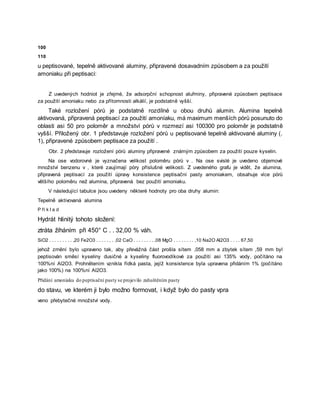 100
110
u peptisované, tepelně aktivované aluminy, připravené dosavadním způsobem a za použití
amoniaku při peptisaci:
Z uvedených hodniot je zřejmé, že adsorpční schopnost aluřminy, připravené způsobem peptisace
za použití amoniaku nebo za přítomnosti alkálií, je podstatně vyšší.
Také rozložení pórů je podstatně rozdílné u obou druhů alumin. Alumina tepelně
aktivovaná, připravená peptisací za použití amoníaku, má maximum menších pórů posunuto do
oblasti asi 50 pro poloměr a množství pórů v rozmezí asi 100300 pro poloměr je podstatně
vyšší. Přiložený obr. 1 představuje rozložení pórů u peptisované tepelně aktivované aluminy (.
1), připravené způsobem peptisace za použití .
Obr. 2 představuje rozložení pórů aluminy připravené známým způsobem za použití pouze kyselin.
Na ose vodorovné je vyznačena velikost poloměru pórů v . Na ose svislé je uvedeno objemové
množství benzenu v , které zaujímají póry příslušné velikosti. Z uvedeného grafu je vidět, že alumina,
připravená peptisací za použití úpravy konsistence peptisační pasty amoniakem, obsahuje více pórů
většího poloměru než alumina, připravená bez použití amoniaku.
V následující tabulce jsou uvedeny některé hodnoty pro oba druhy alumin:
Tepelně aktivovaná alumina
P ří k l a d
Hydrát hlinitý tohoto složení:
ztráta žíháním při 450° C . . 32,00 % váh.
SiO2 . . . . . . . . . ,20 Fe2O3 . . . . . , . ,02 CaO . . . . . . . . ,08 MgO . . . . . . . . ,10 Na2O Al2O3 . . . . 67,50
jehož zrnění bylo upraveno tak, aby převážná část prošla sítem ,058 mm a zbytek sítem ,59 mm byl
peptisován směsí kyseliny dusičné a kyseliny fluorovodíkové za použití asi 135% vody, počítáno na
100%ní Al2O3. Prohnětením vznikla řídká pasta, jejíž konsistence byla upravena přidáním 1% (počítáno
jako 100%) na 100%ní Al2O3.
Přidání amoniaku do peptisační pasty se projevilo zahuštěním pasty
do stavu, ve kterém ji bylo možno formovat, i když bylo do pasty vpra
veno přebytečné množství vody.
 