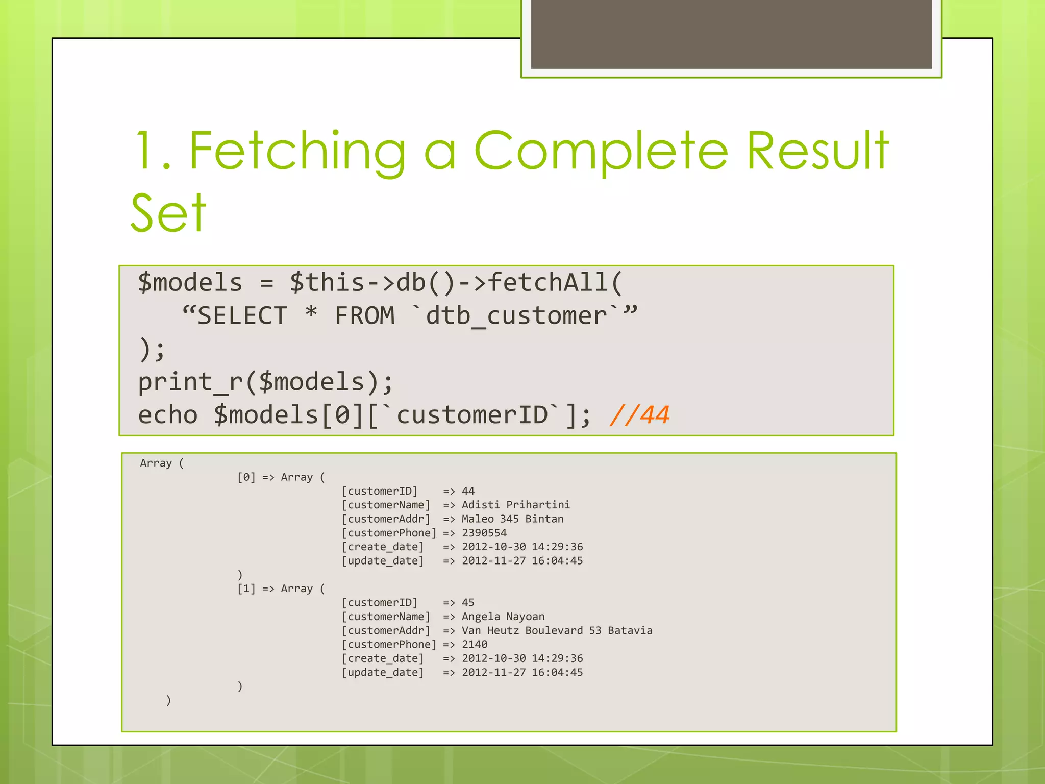 1. Fetching a Complete Result
Set
$models = $this->db()->fetchAll(
“SELECT * FROM `dtb_customer`”
);
print_r($models);
echo $models[0][`customerID`]; //44
Array (
[0] => Array (
[customerID]
[customerName]
[customerAddr]
[customerPhone]
[create_date]
[update_date]

=>
=>
=>
=>
=>
=>

44
Adisti Prihartini
Maleo 345 Bintan
2390554
2012-10-30 14:29:36
2012-11-27 16:04:45

[customerID]
[customerName]
[customerAddr]
[customerPhone]
[create_date]
[update_date]

=>
=>
=>
=>
=>
=>

45
Angela Nayoan
Van Heutz Boulevard 53 Batavia
2140
2012-10-30 14:29:36
2012-11-27 16:04:45

)
[1] => Array (

)
)

 