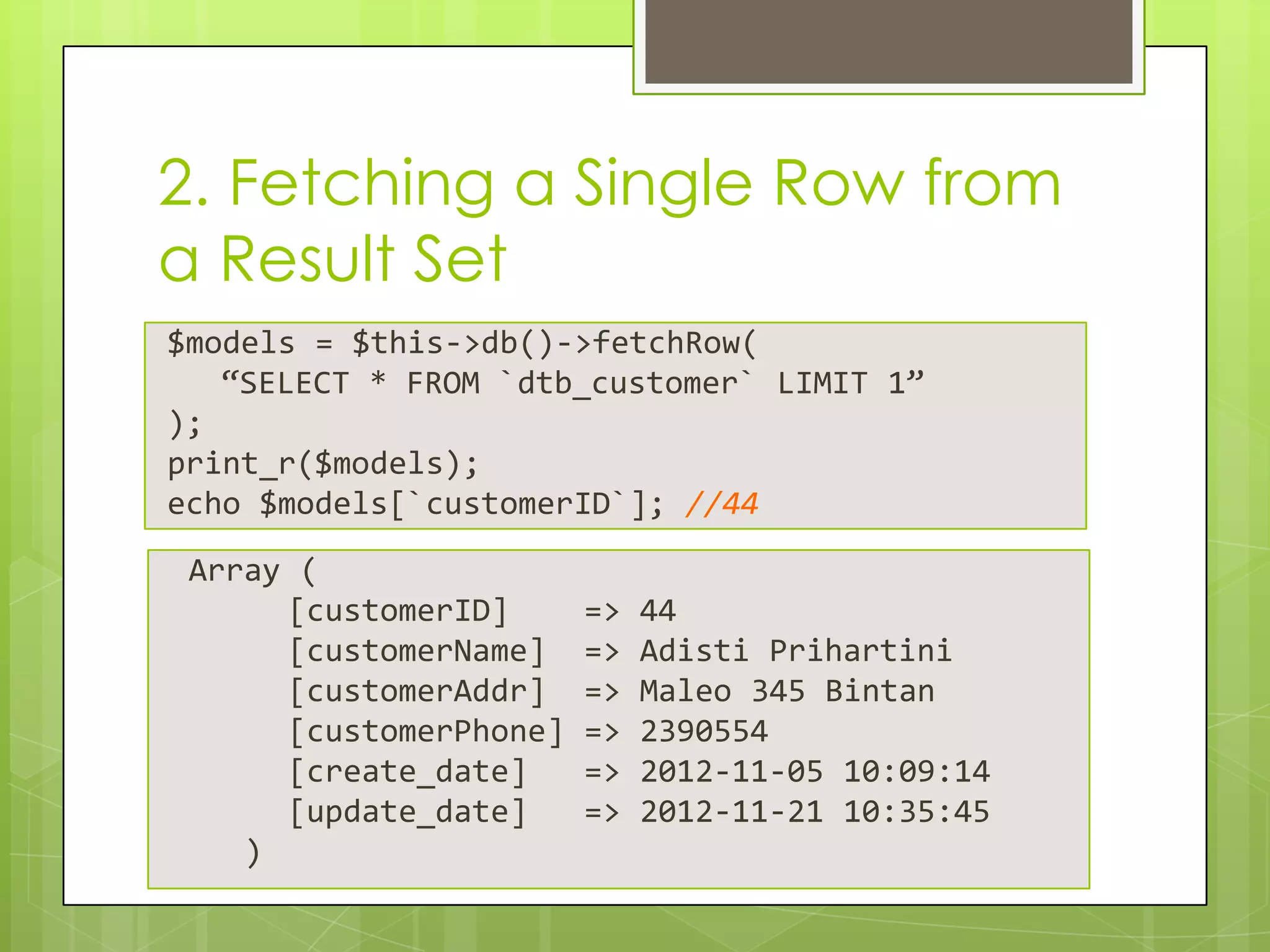 2. Fetching a Single Row from
a Result Set
$models = $this->db()->fetchRow(
“SELECT * FROM `dtb_customer` LIMIT 1”
);
print_r($models);
echo $models[`customerID`]; //44
Array (
[customerID]
[customerName]
[customerAddr]
[customerPhone]
[create_date]
[update_date]
)

=>
=>
=>
=>
=>
=>

44
Adisti Prihartini
Maleo 345 Bintan
2390554
2012-11-05 10:09:14
2012-11-21 10:35:45

 