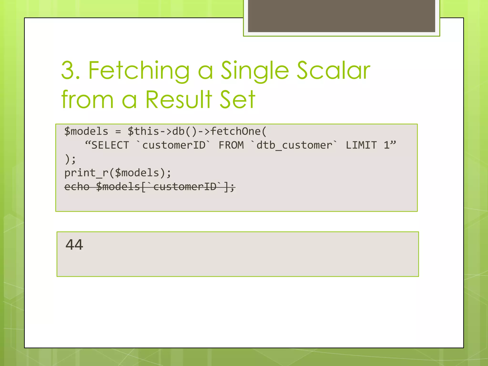 3. Fetching a Single Scalar
from a Result Set
$models = $this->db()->fetchOne(
“SELECT `customerID` FROM `dtb_customer` LIMIT 1”
);
print_r($models);
echo $models[`customerID`];

44

 