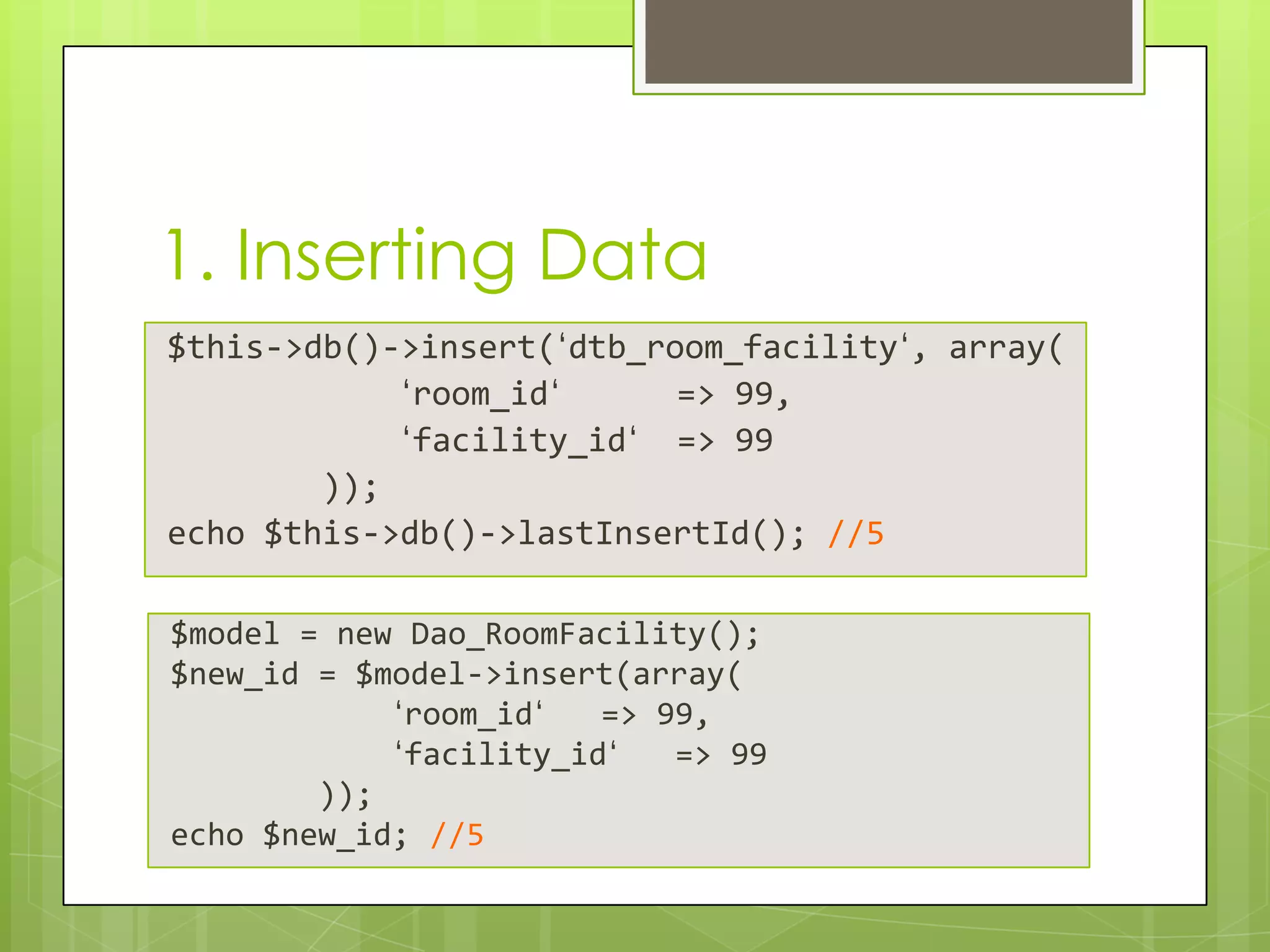 1. Inserting Data
$this->db()->insert(‘dtb_room_facility‘, array(
‘room_id‘
=> 99,
‘facility_id‘ => 99
));
echo $this->db()->lastInsertId(); //5
$model = new Dao_RoomFacility();
$new_id = $model->insert(array(
‘room_id‘
=> 99,
‘facility_id‘
=> 99
));
echo $new_id; //5

 