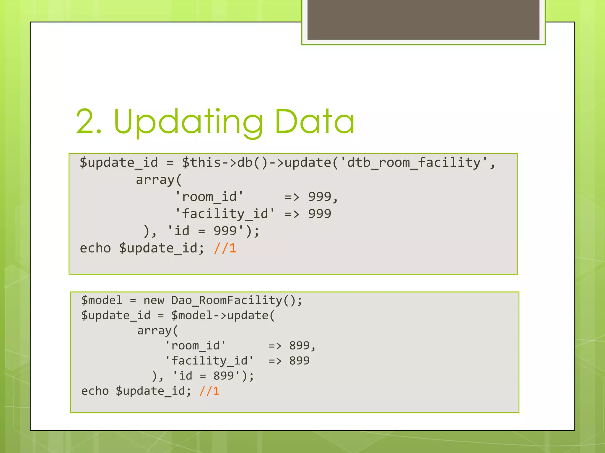 2. Updating Data
$update_id = $this->db()->update('dtb_room_facility',
array(
'room_id'
=> 999,
'facility_id' => 999
), 'id = 999');
echo $update_id; //1

$model = new Dao_RoomFacility();
$update_id = $model->update(
array(
'room_id'
=> 899,
'facility_id' => 899
), 'id = 899');
echo $update_id; //1

 