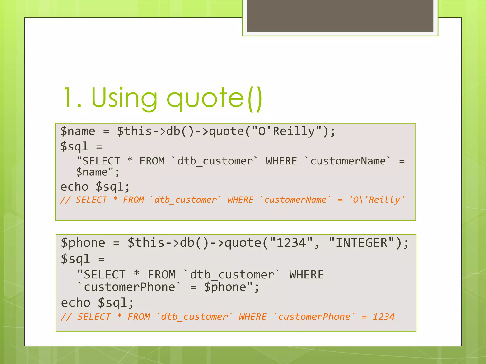 1. Using quote()
$name = $this->db()->quote("O'Reilly");
$sql =
"SELECT * FROM `dtb_customer` WHERE `customerName` =
$name";

echo $sql;
// SELECT * FROM `dtb_customer` WHERE `customerName` = 'O'Reilly'

$phone = $this->db()->quote("1234", "INTEGER");
$sql =
"SELECT * FROM `dtb_customer` WHERE
`customerPhone` = $phone";

echo $sql;
// SELECT * FROM `dtb_customer` WHERE `customerPhone` = 1234

 
