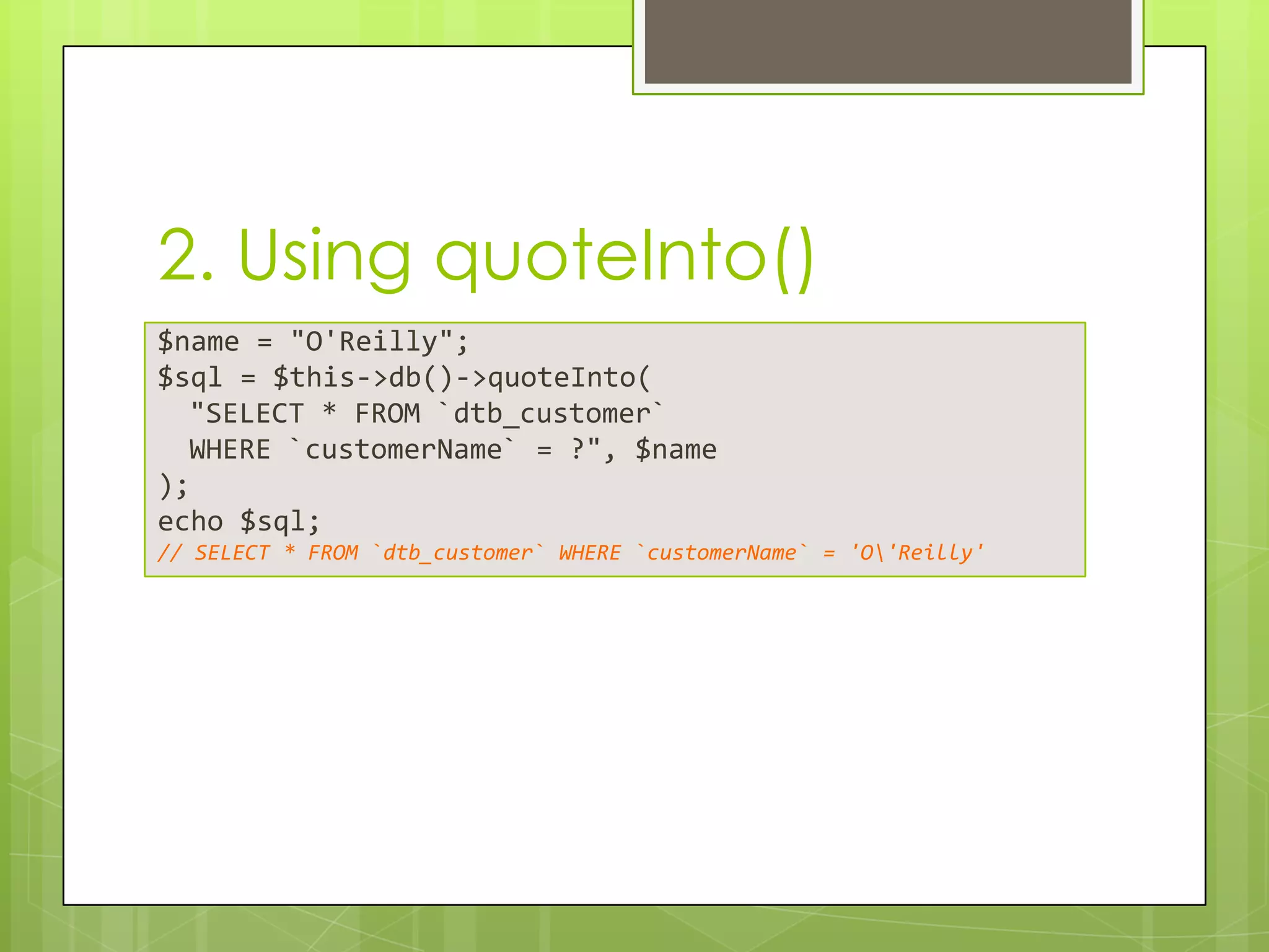 2. Using quoteInto()
$name = "O'Reilly";
$sql = $this->db()->quoteInto(
"SELECT * FROM `dtb_customer`
WHERE `customerName` = ?", $name
);
echo $sql;
// SELECT * FROM `dtb_customer` WHERE `customerName` = 'O'Reilly'

 