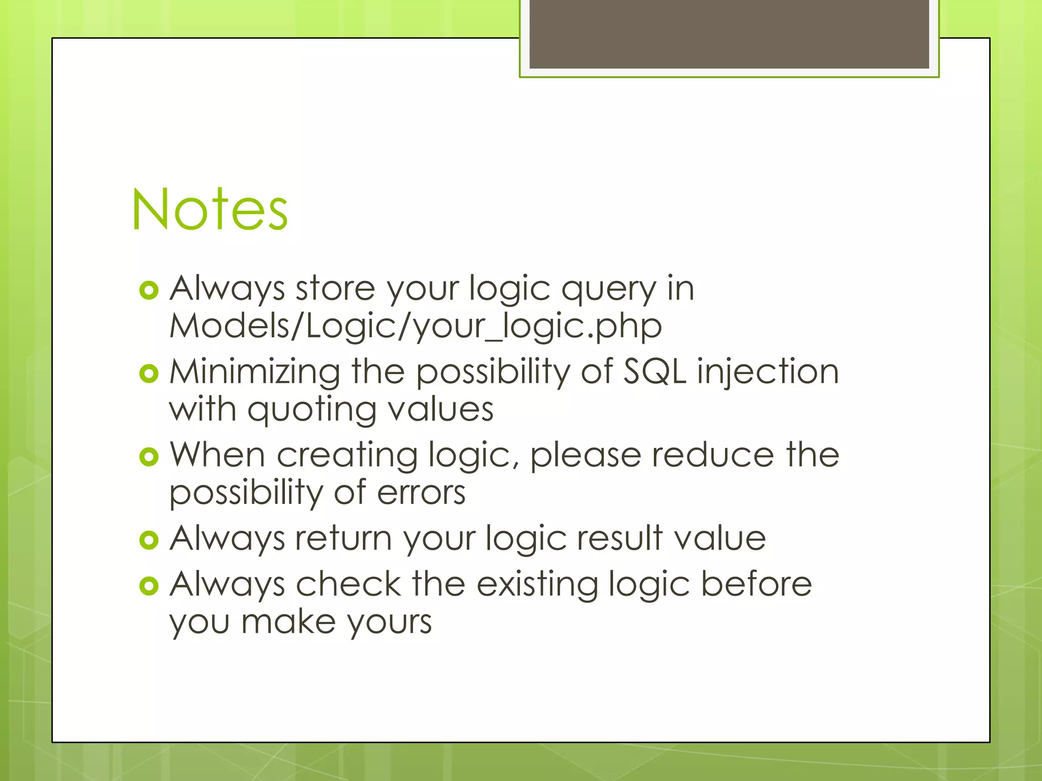Notes
 Always

store your logic query in
Models/Logic/your_logic.php
 Minimizing the possibility of SQL injection
with quoting values
 When creating logic, please reduce the
possibility of errors
 Always return your logic result value
 Always check the existing logic before
you make yours

 