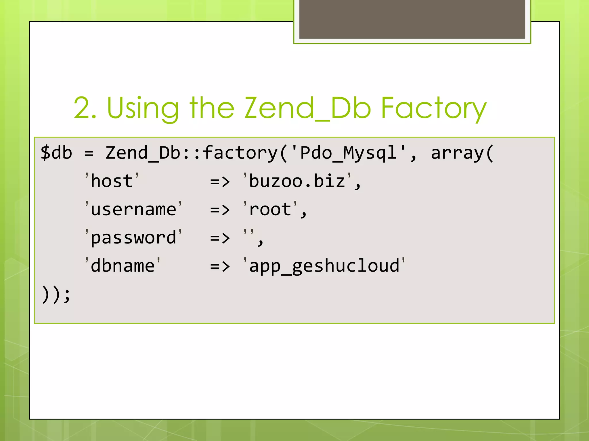 2. Using the Zend_Db Factory
$db = Zend_Db::factory('Pdo_Mysql', array(
’host’
=> ’buzoo.biz’,
’username’ => ’root’,
’password’ => ’’,
’dbname’
=> ’app_geshucloud’
));

 