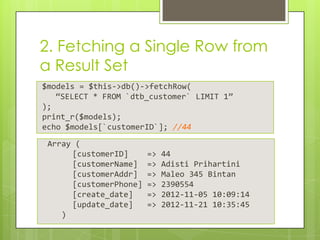 2. Fetching a Single Row from
a Result Set
$models = $this->db()->fetchRow(
“SELECT * FROM `dtb_customer` LIMIT 1”
);
print_r($models);
echo $models[`customerID`]; //44
Array (
[customerID]
[customerName]
[customerAddr]
[customerPhone]
[create_date]
[update_date]
)

=>
=>
=>
=>
=>
=>

44
Adisti Prihartini
Maleo 345 Bintan
2390554
2012-11-05 10:09:14
2012-11-21 10:35:45

 