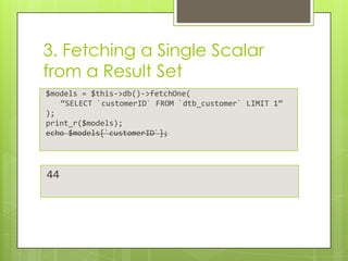 3. Fetching a Single Scalar
from a Result Set
$models = $this->db()->fetchOne(
“SELECT `customerID` FROM `dtb_customer` LIMIT 1”
);
print_r($models);
echo $models[`customerID`];

44

 