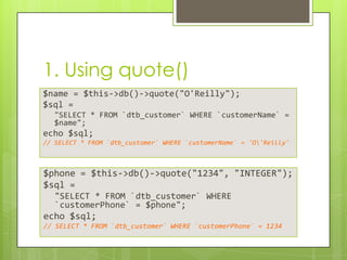 1. Using quote()
$name = $this->db()->quote("O'Reilly");
$sql =
"SELECT * FROM `dtb_customer` WHERE `customerName` =
$name";

echo $sql;
// SELECT * FROM `dtb_customer` WHERE `customerName` = 'O'Reilly'

$phone = $this->db()->quote("1234", "INTEGER");
$sql =
"SELECT * FROM `dtb_customer` WHERE
`customerPhone` = $phone";

echo $sql;
// SELECT * FROM `dtb_customer` WHERE `customerPhone` = 1234

 