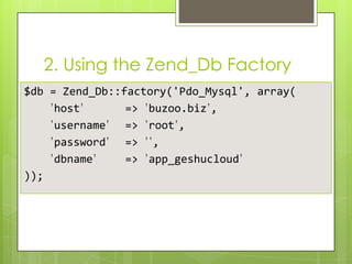 2. Using the Zend_Db Factory
$db = Zend_Db::factory('Pdo_Mysql', array(
’host’
=> ’buzoo.biz’,
’username’ => ’root’,
’password’ => ’’,
’dbname’
=> ’app_geshucloud’
));

 