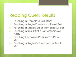 Reading Query Results
1.
2.
3.
4.
5.
6.

Fetching a Complete Result Set
Fetching a Single Row from a Result Set
Fetching a Single Scalar from a Result Set
Fetching a Result Set as an Associative
Array
Fetching Key-Value Pairs from a Result
Set
Fetching a Single Column from a Result
Set

 