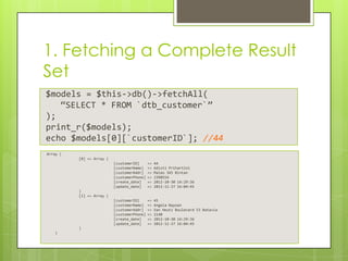 1. Fetching a Complete Result
Set
$models = $this->db()->fetchAll(
“SELECT * FROM `dtb_customer`”
);
print_r($models);
echo $models[0][`customerID`]; //44
Array (
[0] => Array (
[customerID]
[customerName]
[customerAddr]
[customerPhone]
[create_date]
[update_date]

=>
=>
=>
=>
=>
=>

44
Adisti Prihartini
Maleo 345 Bintan
2390554
2012-10-30 14:29:36
2012-11-27 16:04:45

[customerID]
[customerName]
[customerAddr]
[customerPhone]
[create_date]
[update_date]

=>
=>
=>
=>
=>
=>

45
Angela Nayoan
Van Heutz Boulevard 53 Batavia
2140
2012-10-30 14:29:36
2012-11-27 16:04:45

)
[1] => Array (

)
)

 