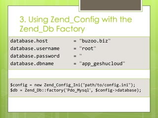 3. Using Zend_Config with the
Zend_Db Factory
database.host
database.username
database.password
database.dbname

=
=
=
=

“buzoo.biz“
“root“
“
“app_geshucloud“

$config = new Zend_Config_Ini(“path/to/config.ini“);
$db = Zend_Db::factory(‘Pdo_Mysql‘, $config->database);

 