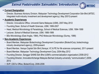 Zainul Fadziruddin Zainuddin: Introduction

 Current Designation:
  • Director, Business Advisory Division, Malaysian Technology Development Corporation Sdn Bhd (MTDC;
    Integrated multi-industry investment and development agency); May 20012-present
 Academic Experiences
  •   Director, Innovations Office, Universiti Sains Malaysia (USM), 2007-May 2012
  •   Founding Dean, School of Health Sciences, USM, 1999-2007
  •   Head, Medical Microbiology & Parasitology, School of Medical Sciences, USM, 1994-1999
  •   Lecturer, School of Medical Sciences, USM, 1988-1999
  •   BSc Microbiology (East Anglia, 1984), PhD Molecular Microbiology (Surrey, 1988)
 Non-Academic Experiences
  • Board Member, Malaysian Biotechnology Development Corporation (BiotechCorp; biotechnology
    industry development agency), 2009-present
  • Board Member, Xeraya Capital Sdn Bhd (Xeraya; VC & PE for life sciences companies), 2011-present
  • Board Member, Malaysian Technology Development Corp; 2004-May 2012
  • Founding Director, Sanggar SAINS Sdn Bhd (USM’s commercialization organization) 2008-2012
  • Founding Director, InnovationXchange Malaysia Berhad (industry-university “communication”) 2009-
    2012
  • SVP, CEO’s Office, BiotechCorp, 2006-2006

                                                               Confidential and Restricted
 